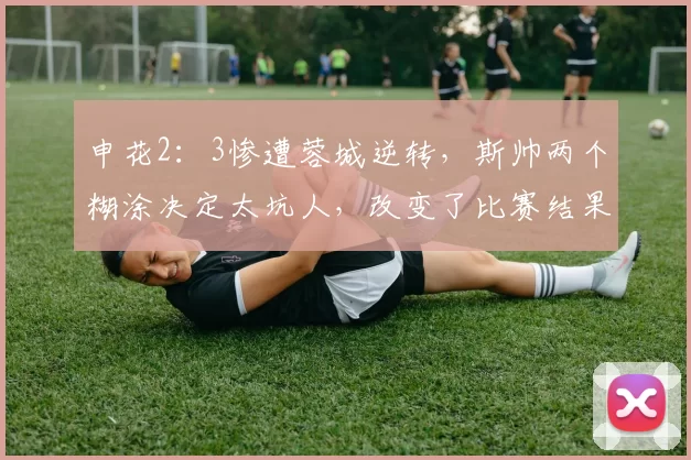申花2：3惨遭蓉城逆转，斯帅两个糊涂决定太坑人，改变了比赛结果