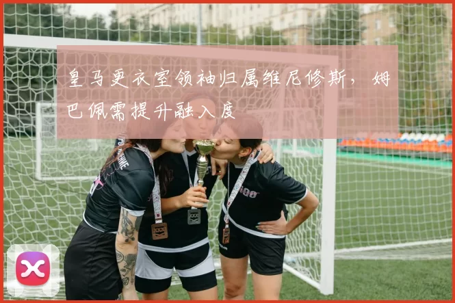 皇马更衣室领袖归属维尼修斯，姆巴佩需提升融入度
