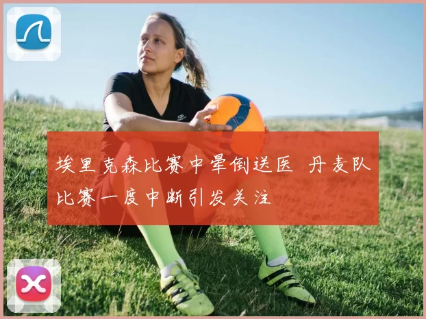 埃里克森比赛中晕倒送医 丹麦队比赛一度中断引发关注