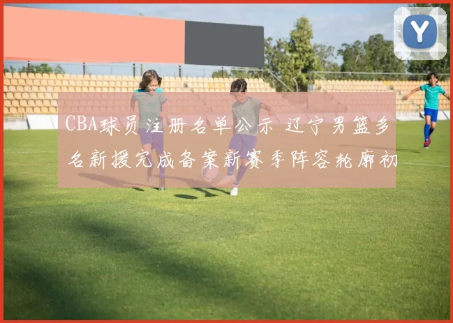 CBA球员注册名单公示 辽宁男篮多名新援完成备案新赛季阵容轮廓初现