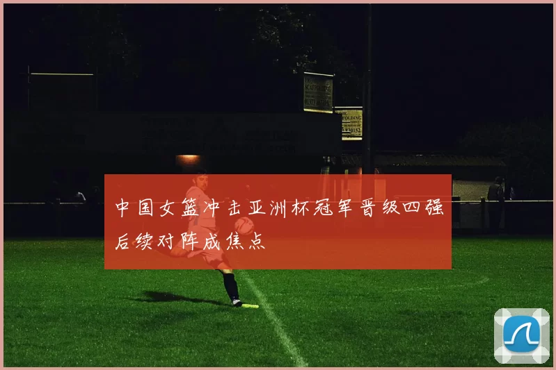 中国女篮冲击亚洲杯冠军晋级四强后续对阵成焦点