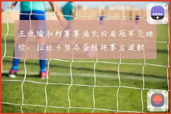 王欣瑜和郑赛赛痛失好局冠军荒继续，拉杜卡努吞蛋陪跑赛后道歉