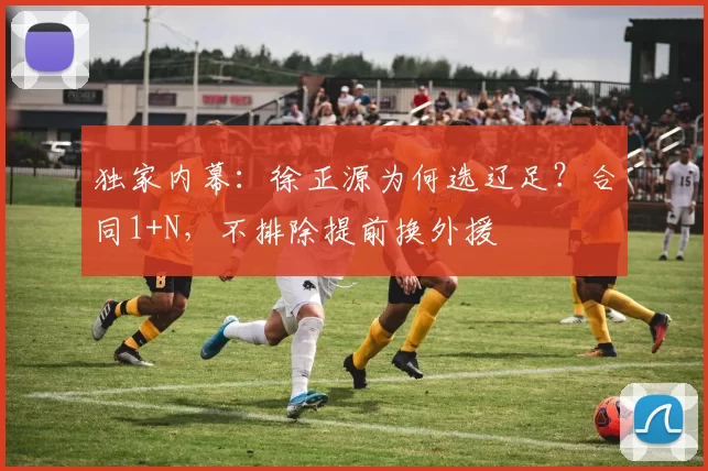 独家内幕：徐正源为何选辽足？合同1+N，不排除提前换外援