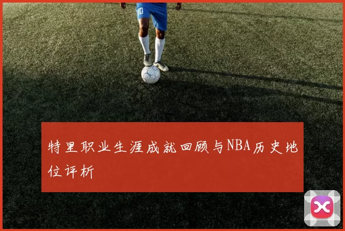 特里职业生涯成就回顾与NBA历史地位评析
