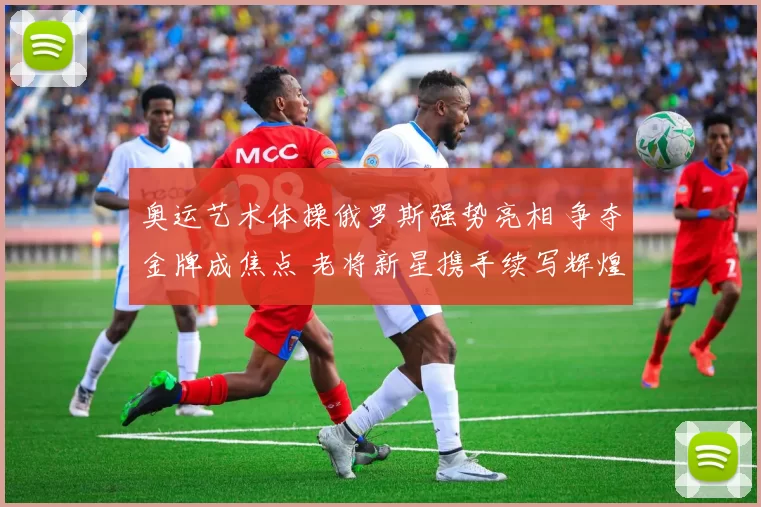 奥运艺术体操俄罗斯强势亮相 争夺金牌成焦点 老将新星携手续写辉煌