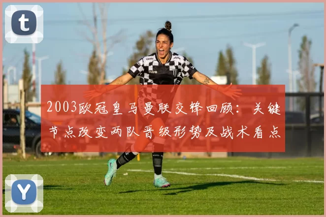 2003欧冠皇马曼联交锋回顾：关键节点改变两队晋级形势及战术看点