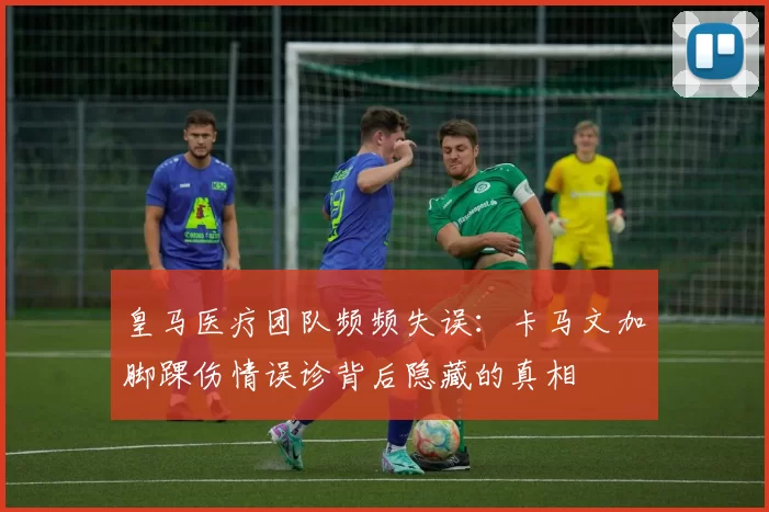 皇马医疗团队频频失误:卡马文加脚踝伤情误诊背后隐藏的真相