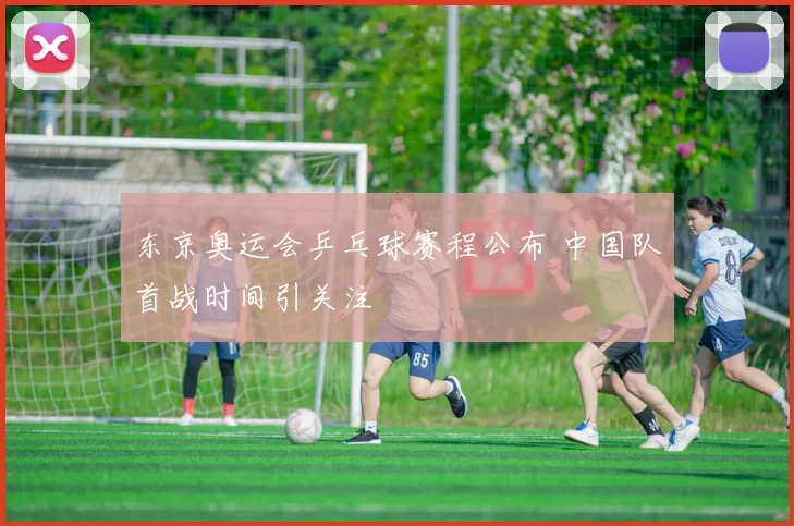 东京奥运会乒乓球赛程公布 中国队首战时间引关注