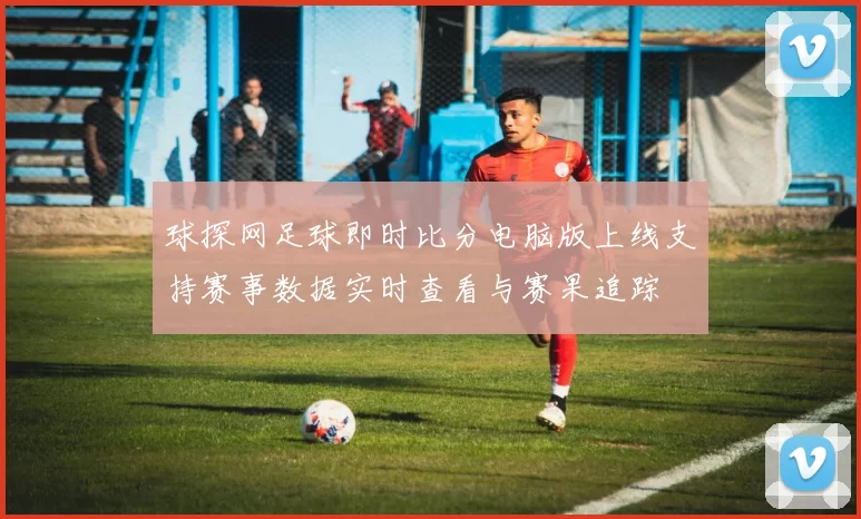球探网足球即时比分电脑版上线支持赛事数据实时查看与赛果追踪