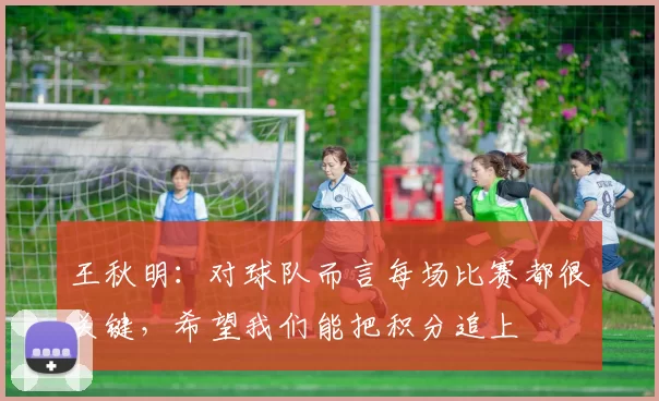 王秋明：对球队而言每场比赛都很关键，希望我们能把积分追上