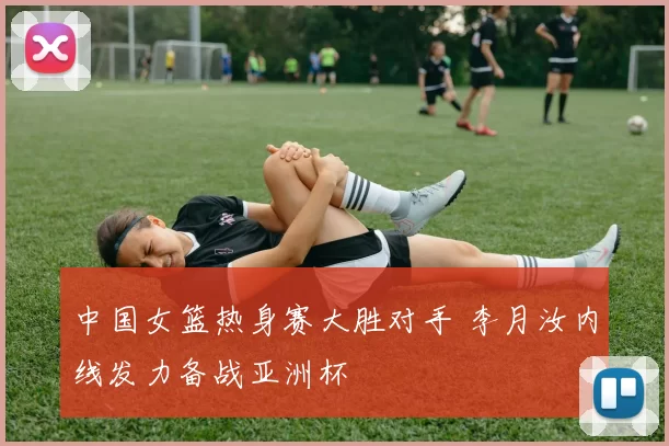 中国女篮热身赛大胜对手 李月汝内线发力备战亚洲杯