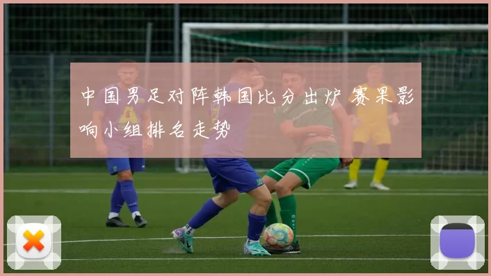 中国男足对阵韩国比分出炉 赛果影响小组排名走势