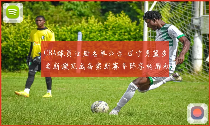 CBA球员注册名单公示 辽宁男篮多名新援完成备案新赛季阵容轮廓初现