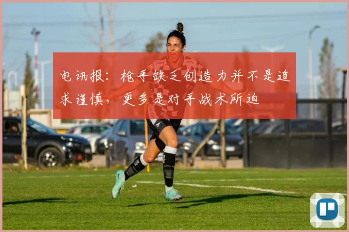 电讯报：枪手缺乏创造力并不是追求谨慎，更多是对手战术所迫