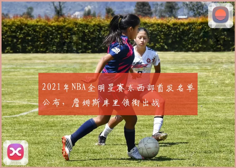 2021年NBA全明星赛东西部首发名单公布，詹姆斯库里领衔出战