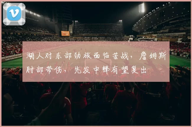 湖人对东部劲旅面临苦战，詹姆斯肘部带伤，先发中锋有望复出