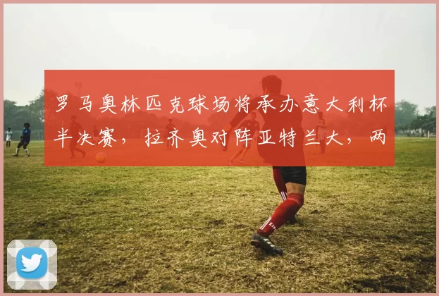 罗马奥林匹克球场将承办意大利杯半决赛，拉齐奥对阵亚特兰大，两队均状态火热，争夺决赛席位。_杯赛_中场_欧冠