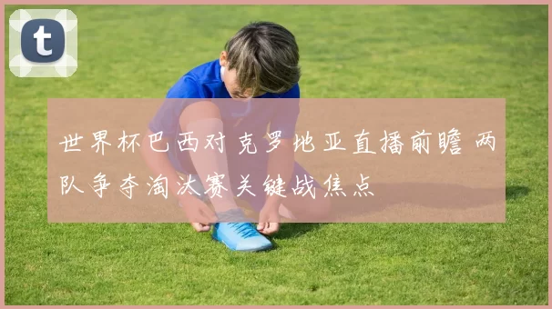 世界杯巴西对克罗地亚直播前瞻 两队争夺淘汰赛关键战焦点