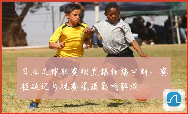 日本足球联赛线直播转播中断,赛程延迟与观赛渠道影响解读