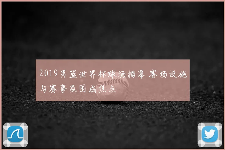2019男篮世界杯球场揭幕 赛场设施与赛事氛围成焦点
