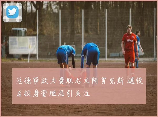 范德萨效力曼联尤文阿贾克斯 退役后投身管理层引关注