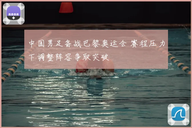 中国男足备战巴黎奥运会 赛程压力下调整阵容争取突破