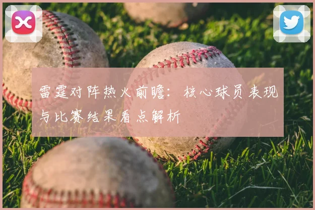 雷霆对阵热火前瞻:核心球员表现与比赛结果看点解析