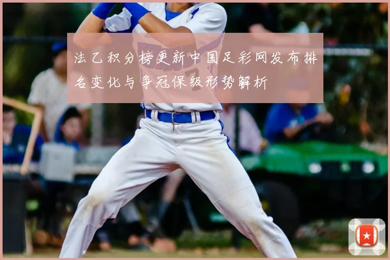 法乙积分榜更新中国足彩网发布排名变化与争冠保级形势解析