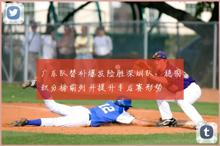 广东队替补爆发险胜深圳队，稳固积分榜前列并提升季后赛形势