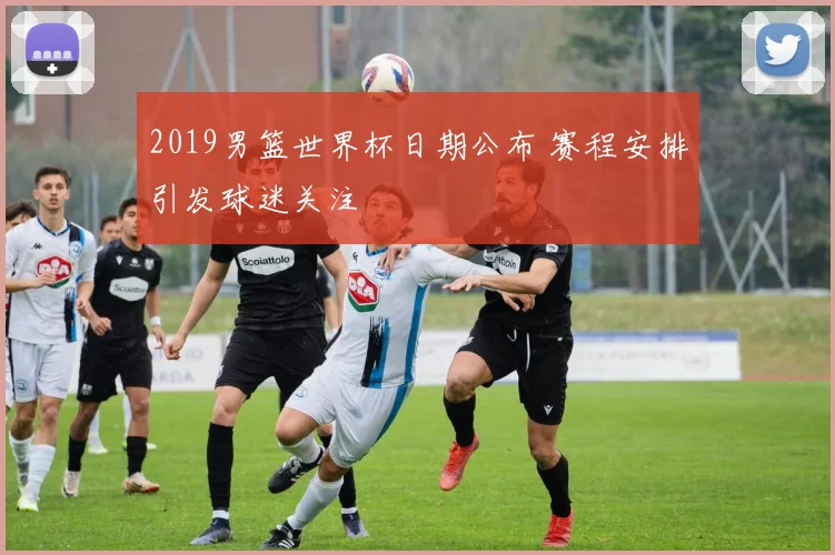 2019男篮世界杯日期公布 赛程安排引发球迷关注