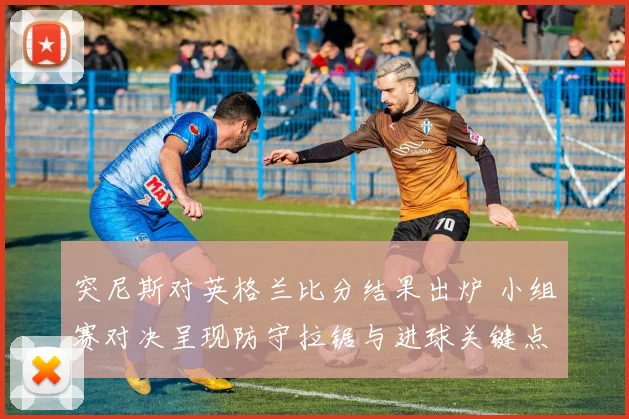 突尼斯对英格兰比分结果出炉 小组赛对决呈现防守拉锯与进球关键点