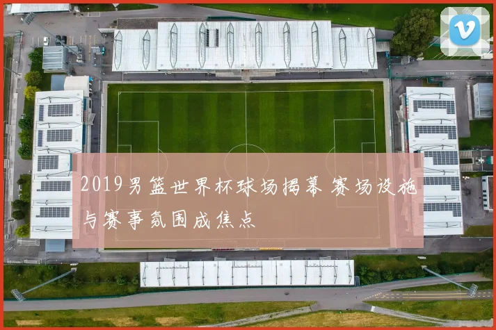 2019男篮世界杯球场揭幕 赛场设施与赛事氛围成焦点